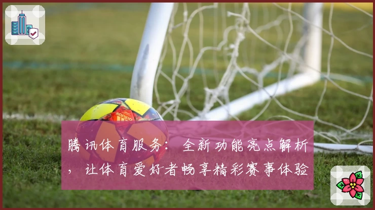 腾讯体育服务：全新功能亮点解析，让体育爱好者畅享精彩赛事体验