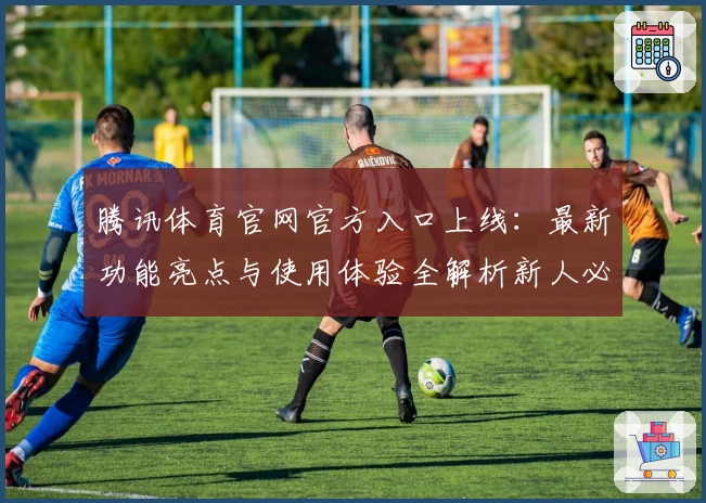 腾讯体育官网官方入口上线：最新功能亮点与使用体验全解析新人必看