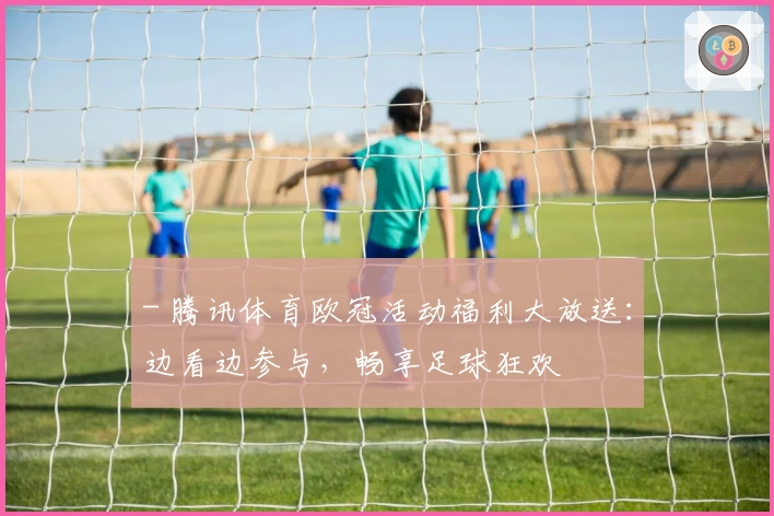 - 腾讯体育欧冠活动福利大放送：边看边参与，畅享足球狂欢