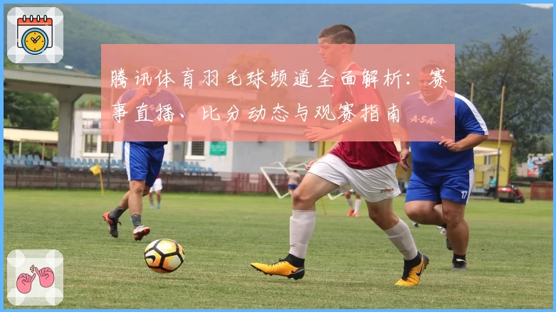 腾讯体育羽毛球频道全面解析：赛事直播、比分动态与观赛指南