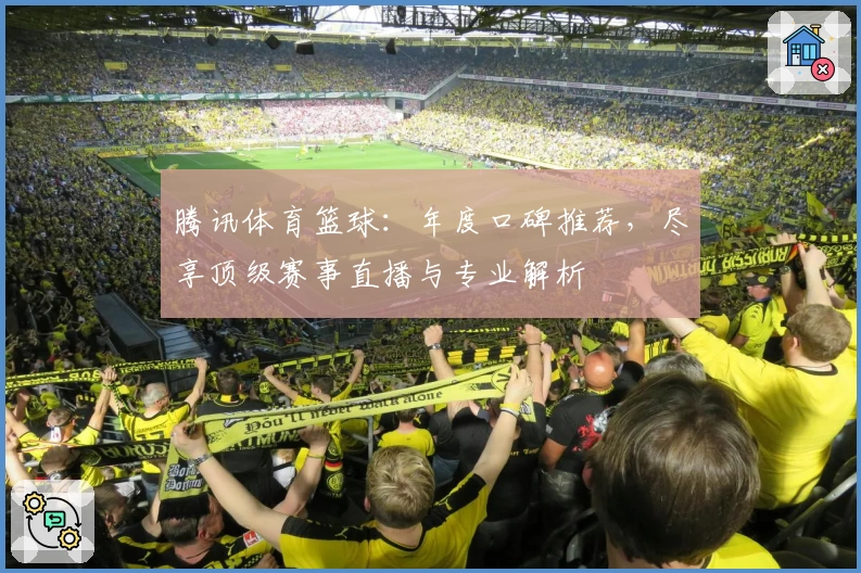 腾讯体育篮球：年度口碑推荐，尽享顶级赛事直播与专业解析