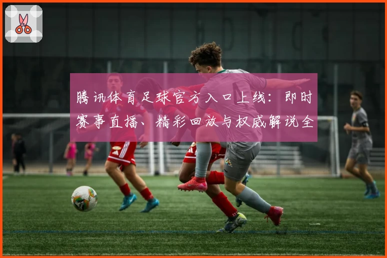 腾讯体育足球官方入口上线：即时赛事直播、精彩回放与权威解说全新体验