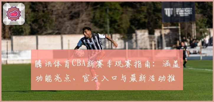 腾讯体育CBA新赛季观赛指南：涵盖功能亮点、官方入口与最新活动推荐