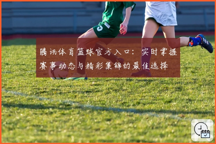 腾讯体育篮球官方入口：实时掌握赛事动态与精彩集锦的最佳选择