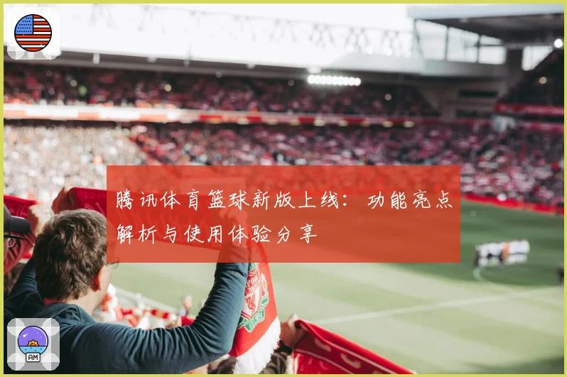 腾讯体育篮球新版上线：功能亮点解析与使用体验分享