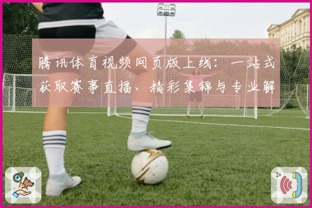 腾讯体育视频网页版上线：一站式获取赛事直播、精彩集锦与专业解说