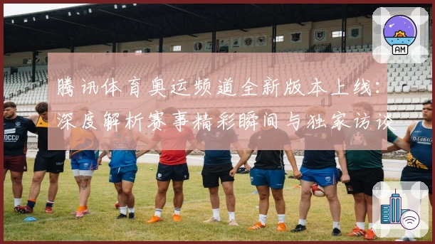 腾讯体育奥运频道全新版本上线：深度解析赛事精彩瞬间与独家访谈