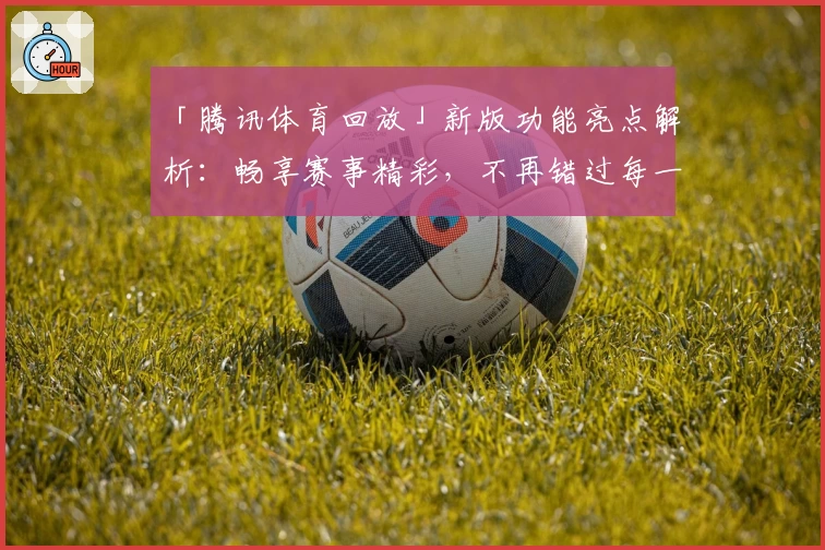 「腾讯体育回放」新版功能亮点解析:畅享赛事精彩,不再错过每一个高光时刻