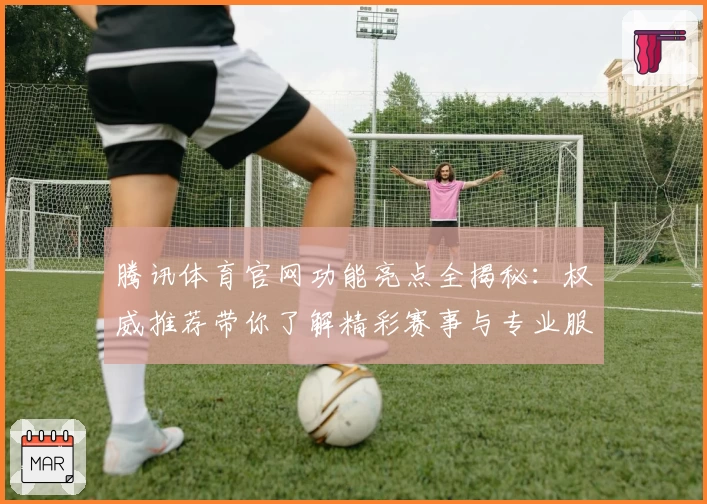 腾讯体育官网功能亮点全揭秘：权威推荐带你了解精彩赛事与专业服务