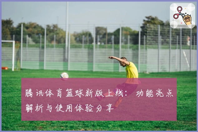腾讯体育篮球新版上线：功能亮点解析与使用体验分享