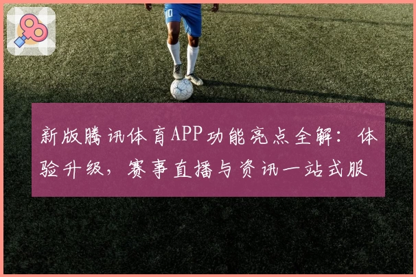 新版腾讯体育APP功能亮点全解:体验升级,赛事直播与资讯一站式服务