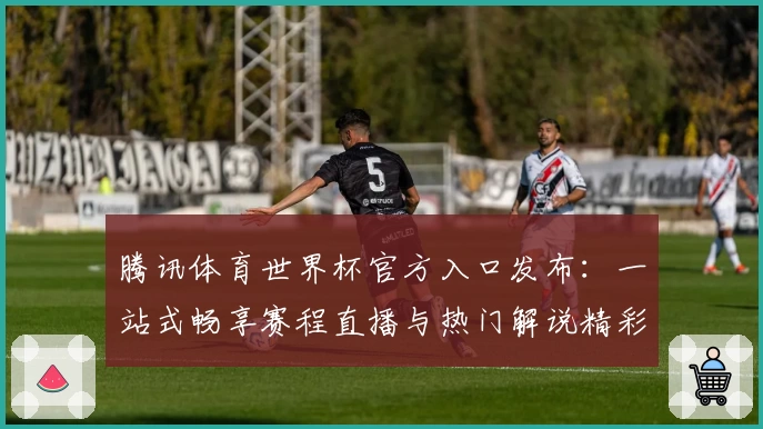 腾讯体育世界杯官方入口发布：一站式畅享赛程直播与热门解说精彩瞬间