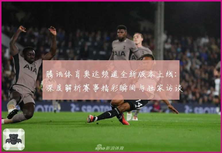 腾讯体育奥运频道全新版本上线：深度解析赛事精彩瞬间与独家访谈