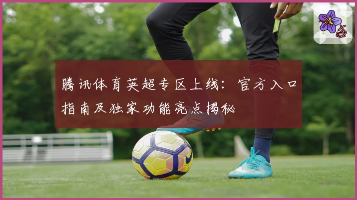 腾讯体育英超专区上线：官方入口指南及独家功能亮点揭秘