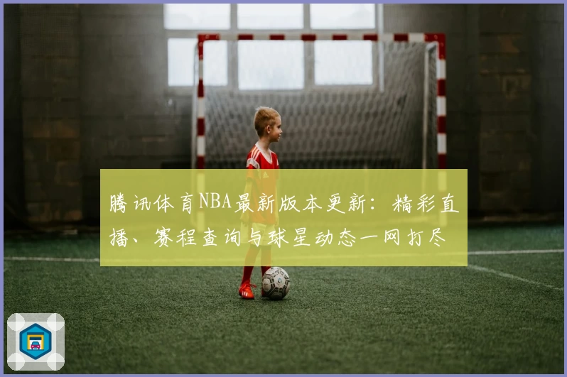 腾讯体育NBA最新版本更新：精彩直播、赛程查询与球星动态一网打尽