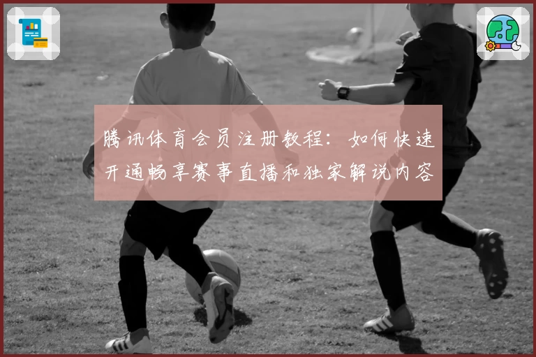 腾讯体育会员注册教程：如何快速开通畅享赛事直播和独家解说内容