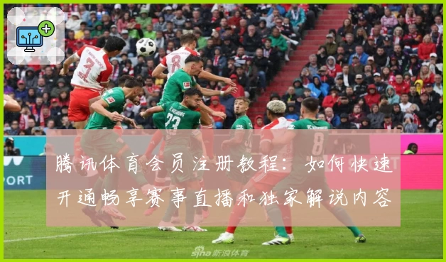 腾讯体育会员注册教程：如何快速开通畅享赛事直播和独家解说内容
