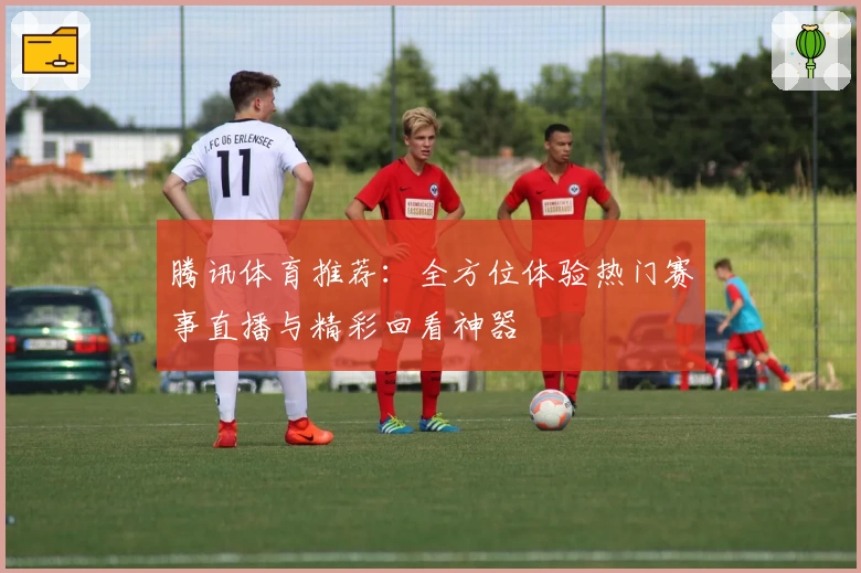 腾讯体育推荐：全方位体验热门赛事直播与精彩回看神器