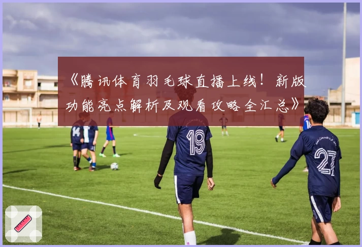 《腾讯体育羽毛球直播上线！新版功能亮点解析及观看攻略全汇总》