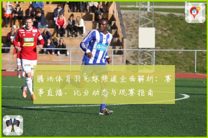腾讯体育羽毛球频道全面解析：赛事直播、比分动态与观赛指南